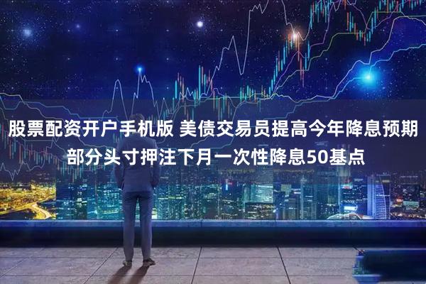 股票配资开户手机版 美债交易员提高今年降息预期 部分头寸押注下月一次性降息50基点