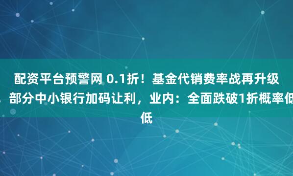 配资平台预警网 0.1折！基金代销费率战再升级，部分中小银行加码让利，业内：全面跌破1折概率低