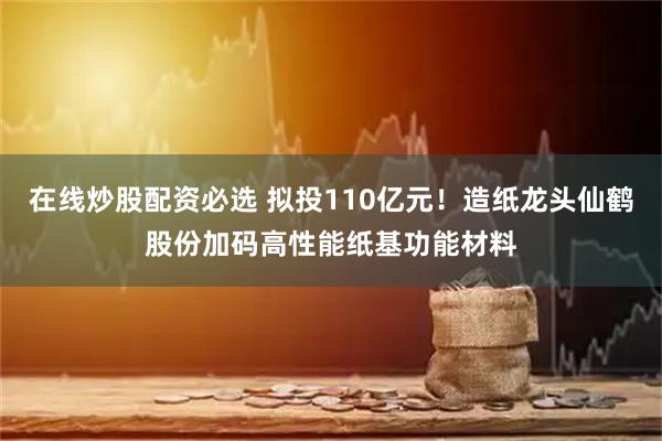 在线炒股配资必选 拟投110亿元！造纸龙头仙鹤股份加码高性能纸基功能材料