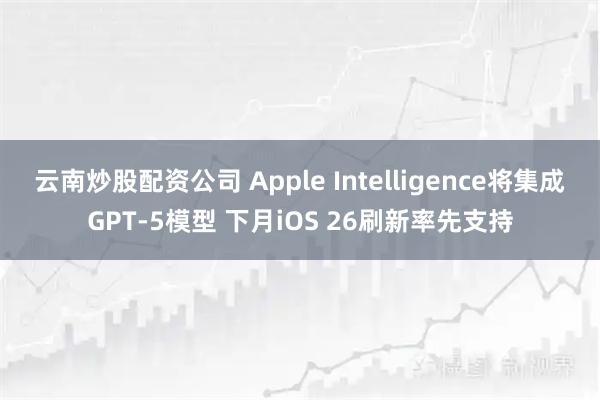 云南炒股配资公司 Apple Intelligence将集成GPT-5模型 下月iOS 26刷新率先支持
