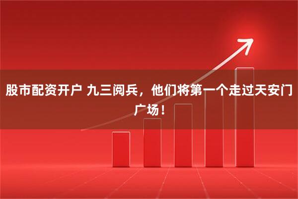 股市配资开户 九三阅兵，他们将第一个走过天安门广场！