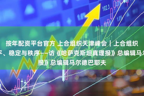 按年配资平台官方 上合组织天津峰会｜上合组织代表着和平、稳定与秩序——访《哈萨克斯坦真理报》总编辑马尔德巴耶夫