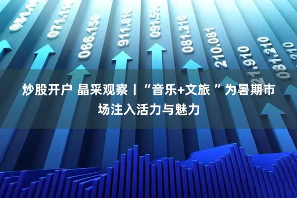 炒股开户 晶采观察丨“音乐+文旅 ”为暑期市场注入活力与魅力