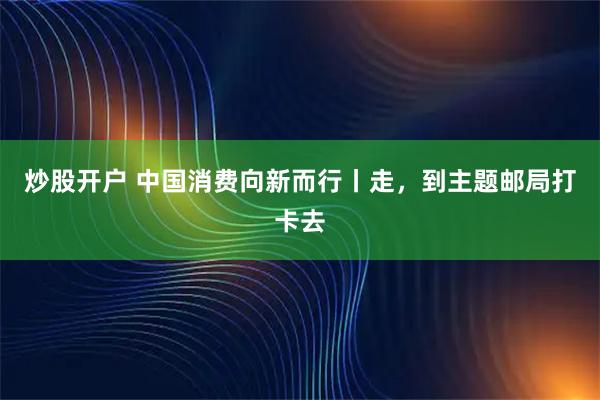 炒股开户 中国消费向新而行丨走，到主题邮局打卡去