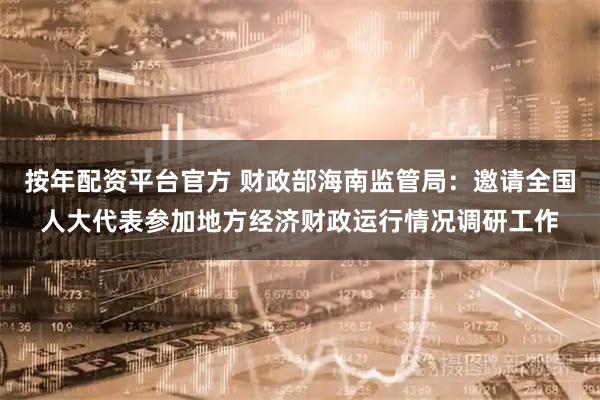 按年配资平台官方 财政部海南监管局：邀请全国人大代表参加地方经济财政运行情况调研工作