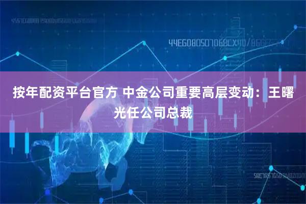 按年配资平台官方 中金公司重要高层变动：王曙光任公司总裁