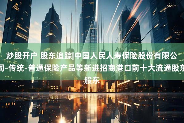 炒股开户 股东追踪|中国人民人寿保险股份有限公司-传统-普通保险产品等新进招商港口前十大流通股东