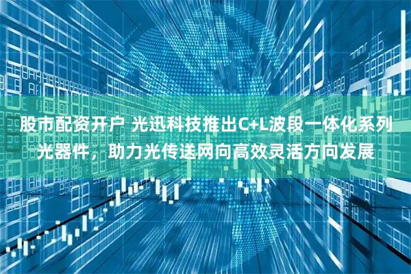 股市配资开户 光迅科技推出C+L波段一体化系列光器件，助力光传送网向高效灵活方向发展