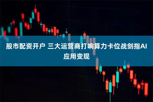 股市配资开户 三大运营商打响算力卡位战剑指AI应用变现