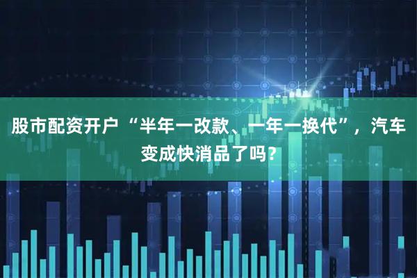股市配资开户 “半年一改款、一年一换代”，汽车变成快消品了吗？