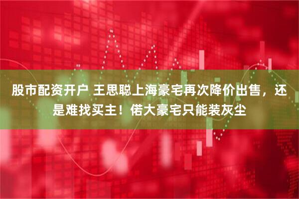 股市配资开户 王思聪上海豪宅再次降价出售，还是难找买主！偌大豪宅只能装灰尘