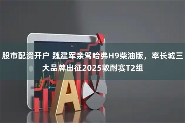 股市配资开户 魏建军亲驾哈弗H9柴油版，率长城三大品牌出征2025敦耐赛T2组