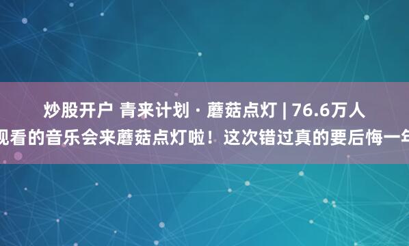 炒股开户 青来计划 · 蘑菇点灯 | 76.6万人观看的音乐会来蘑菇点灯啦！这次错过真的要后悔一年
