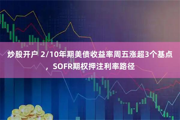炒股开户 2/10年期美债收益率周五涨超3个基点，SOFR期权押注利率路径