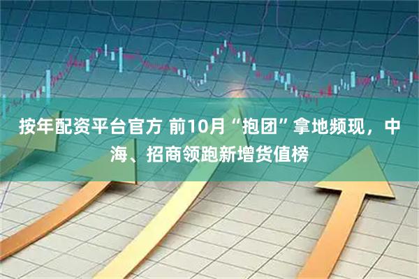 按年配资平台官方 前10月“抱团”拿地频现，中海、招商领跑新增货值榜