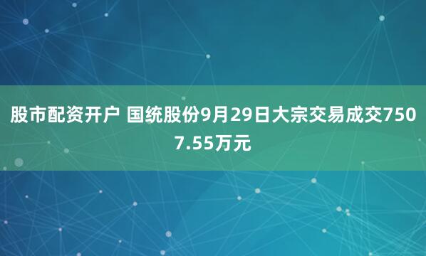 股市配资开户 国统股份9月29日大宗交易成交7507.55万元