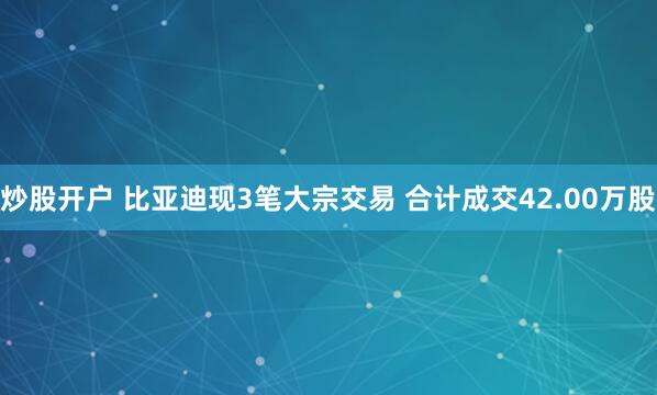 炒股开户 比亚迪现3笔大宗交易 合计成交42.00万股