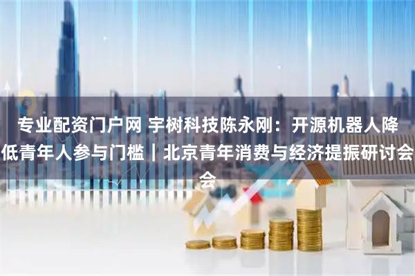 专业配资门户网 宇树科技陈永刚：开源机器人降低青年人参与门槛｜北京青年消费与经济提振研讨会