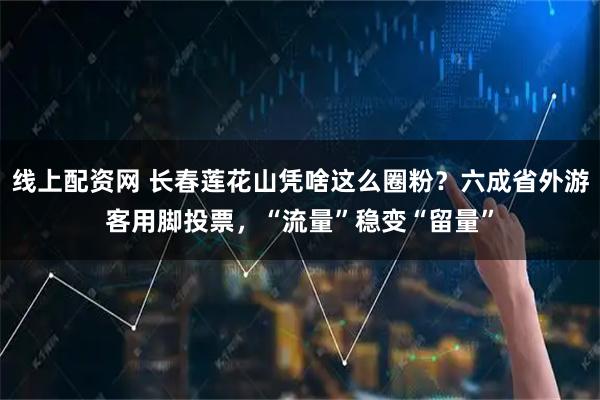 线上配资网 长春莲花山凭啥这么圈粉？六成省外游客用脚投票，“流量”稳变“留量”