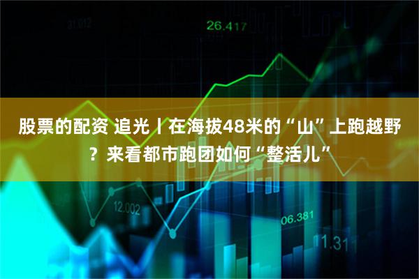 股票的配资 追光丨在海拔48米的“山”上跑越野？来看都市跑团如何“整活儿”