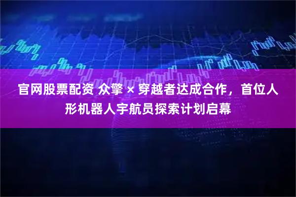 官网股票配资 众擎 × 穿越者达成合作，首位人形机器人宇航员探索计划启幕