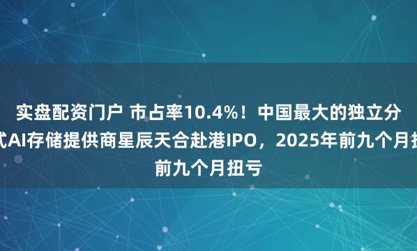 实盘配资门户 市占率10.4%！中国最大的独立分布式AI存储提供商星辰天合赴港IPO，2025年前九个月扭亏
