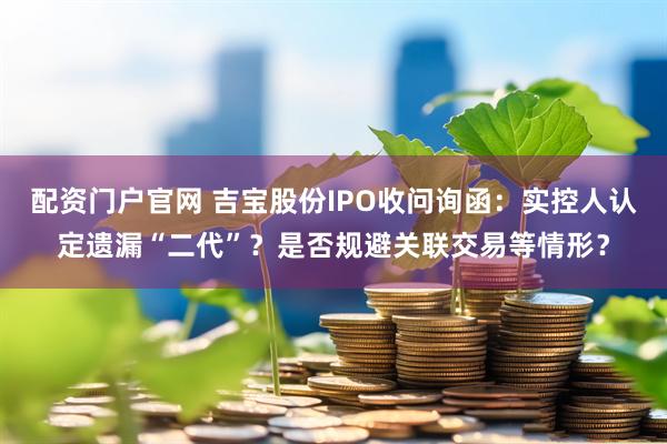 配资门户官网 吉宝股份IPO收问询函：实控人认定遗漏“二代”？是否规避关联交易等情形？