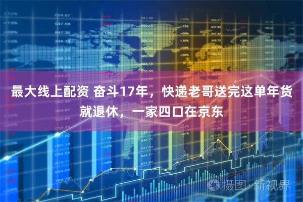 最大线上配资 奋斗17年，快递老哥送完这单年货就退休，一家四口在京东