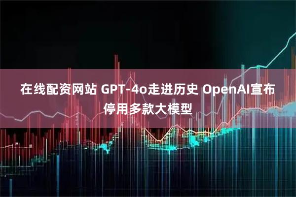 在线配资网站 GPT‑4o走进历史 OpenAI宣布停用多款大模型