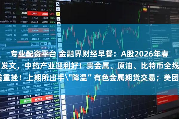 专业配资平台 金融界财经早餐：A股2026年春节休市安排公布！八部门发文，中药产业迎利好！贵金属、原油、比特币全线重挫！上期所出手＂降温”有色金属期货交易；美团收购叮咚买菜（2月6日）