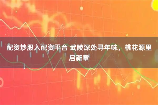 配资炒股入配资平台 武陵深处寻年味，桃花源里启新章