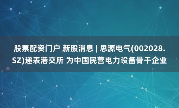 股票配资门户 新股消息 | 思源电气(002028.SZ)递表港交所 为中国民营电力设备骨干企业
