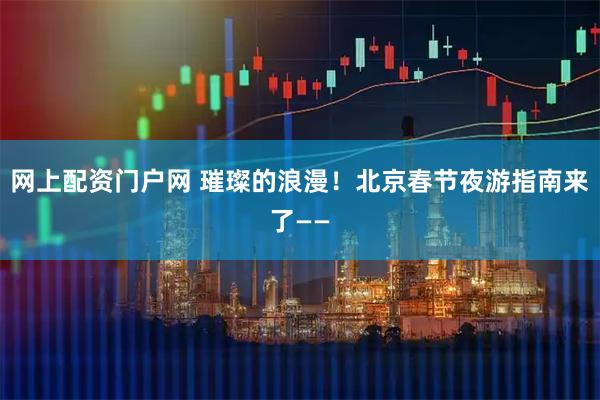 网上配资门户网 璀璨的浪漫！北京春节夜游指南来了——