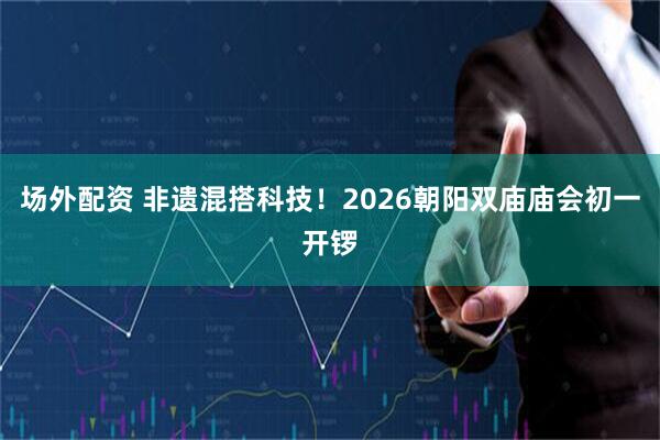 场外配资 非遗混搭科技！2026朝阳双庙庙会初一开锣