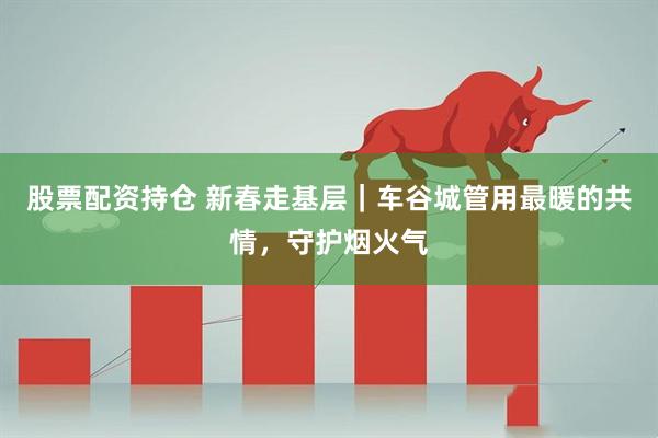 股票配资持仓 新春走基层｜车谷城管用最暖的共情，守护烟火气
