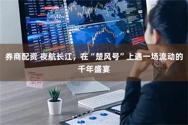 券商配资 夜航长江，在“楚风号”上遇一场流动的千年盛宴