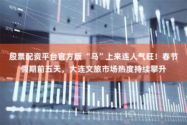 股票配资平台官方版 “马”上来连人气旺！春节假期前五天，大连文旅市场热度持续攀升