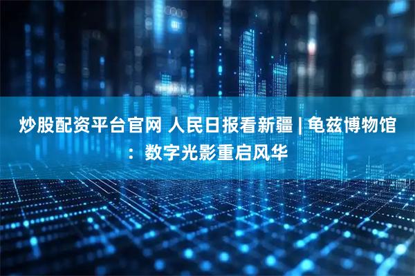 炒股配资平台官网 人民日报看新疆 | 龟兹博物馆：数字光影重启风华
