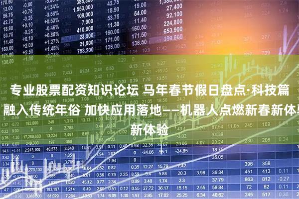 专业股票配资知识论坛 马年春节假日盘点·科技篇丨融入传统年俗 加快应用落地——机器人点燃新春新体验