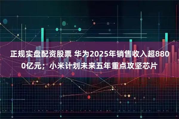 正规实盘配资股票 华为2025年销售收入超8800亿元；小米计划未来五年重点攻坚芯片