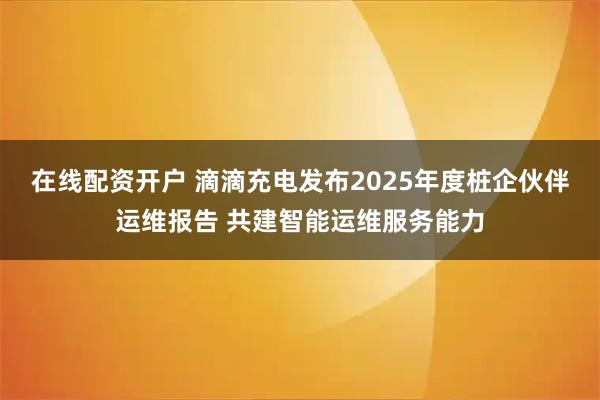 在线配资开户 滴滴充电发布2025年度桩企伙伴运维报告 共建智能运维服务能力