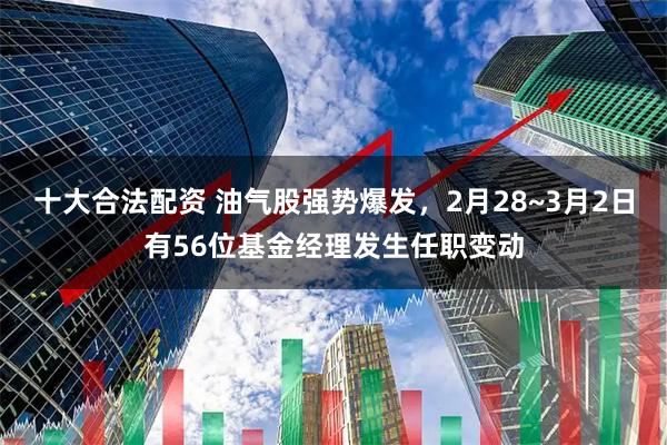 十大合法配资 油气股强势爆发，2月28~3月2日有56位基金经理发生任职变动