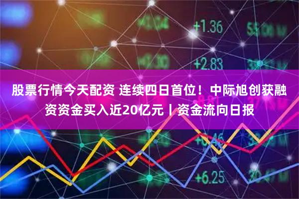 股票行情今天配资 连续四日首位！中际旭创获融资资金买入近20亿元丨资金流向日报