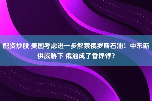 配资炒股 美国考虑进一步解禁俄罗斯石油！中东断供威胁下 俄油成了香饽饽？