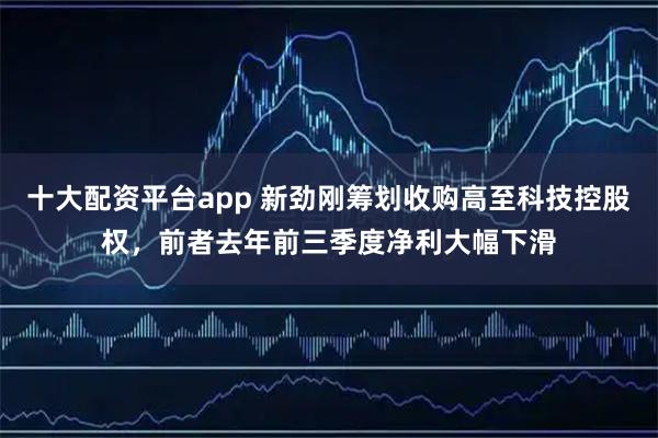 十大配资平台app 新劲刚筹划收购高至科技控股权，前者去年前三季度净利大幅下滑