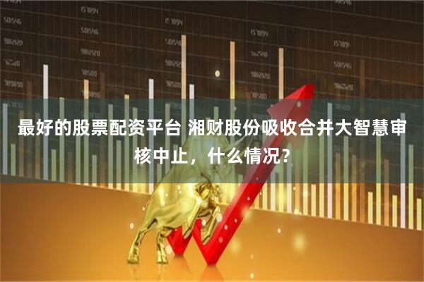 最好的股票配资平台 湘财股份吸收合并大智慧审核中止，什么情况？