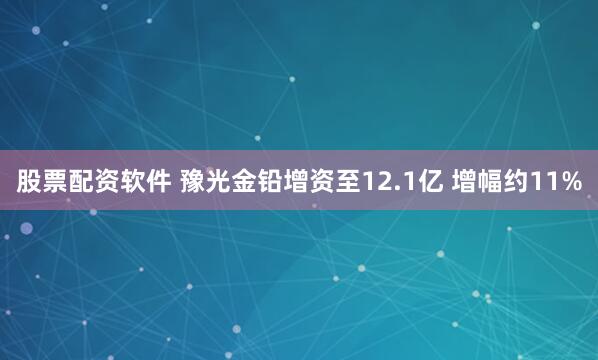 股票配资软件 豫光金铅增资至12.1亿 增幅约11%