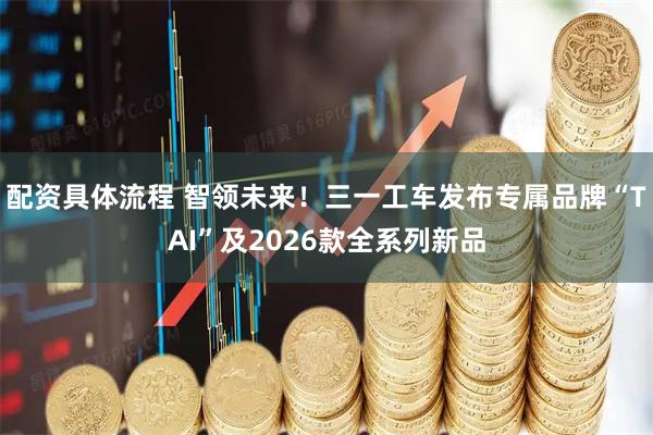 配资具体流程 智领未来！三一工车发布专属品牌“TAI”及2026款全系列新品