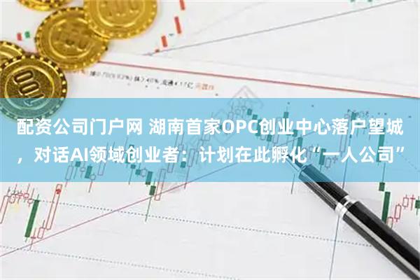 配资公司门户网 湖南首家OPC创业中心落户望城，对话AI领域创业者：计划在此孵化“一人公司”