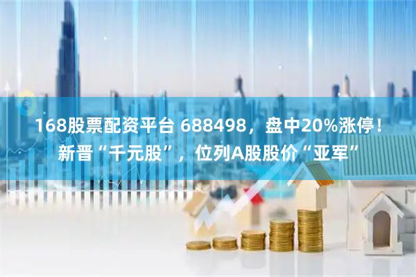168股票配资平台 688498,盘中20%涨停!新晋“千元股”,位列A股股价“亚军”